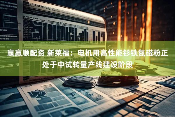 赢赢顺配资 新莱福：电机用高性能钐铁氮磁粉正处于中试转量产线建设阶段