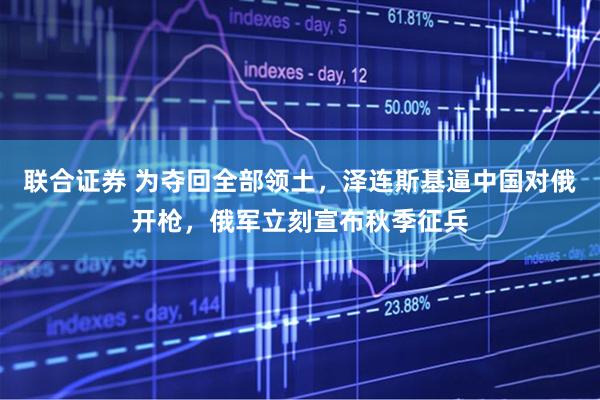联合证券 为夺回全部领土，泽连斯基逼中国对俄开枪，俄军立刻宣布秋季征兵