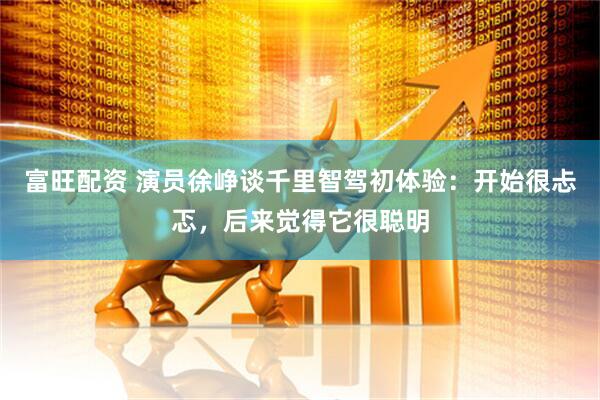 富旺配资 演员徐峥谈千里智驾初体验：开始很忐忑，后来觉得它很聪明
