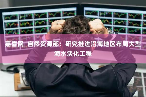 嘉喜网  自然资源部：研究推进沿海地区布局大型海水淡化工程