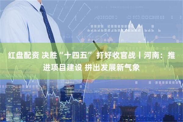 红盘配资 决胜“十四五” 打好收官战丨河南：推进项目建设 拼出发展新气象