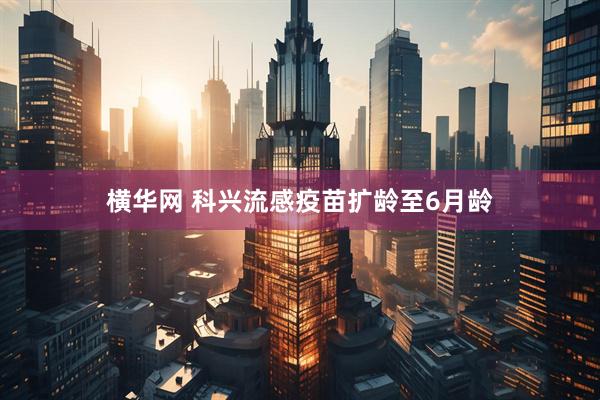 横华网 科兴流感疫苗扩龄至6月龄