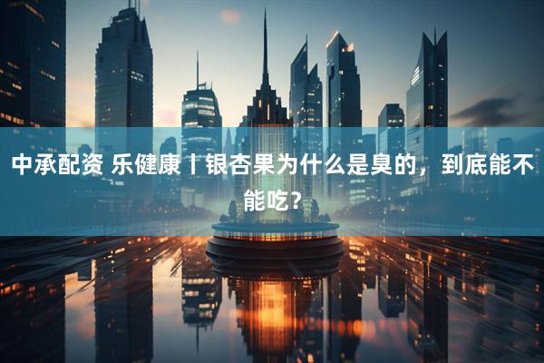 中承配资 乐健康丨银杏果为什么是臭的，到底能不能吃？