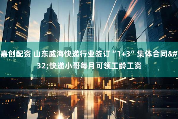 嘉创配资 山东威海快递行业签订“1+3”集体合同&#32;快递小哥每月可领工龄工资