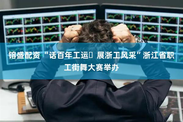 镕盛配资 “话百年工运・展浙工风采”浙江省职工街舞大赛举办