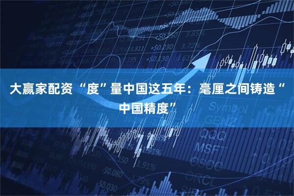 大赢家配资 “度”量中国这五年：毫厘之间铸造“中国精度”