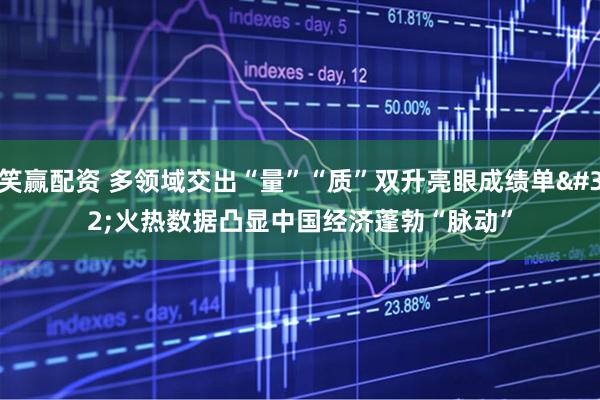 笑赢配资 多领域交出“量”“质”双升亮眼成绩单&#32;火热数据凸显中国经济蓬勃“脉动”