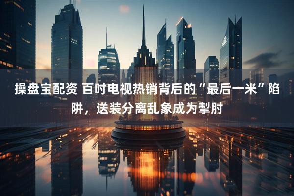 操盘宝配资 百吋电视热销背后的“最后一米”陷阱，送装分离乱象成为掣肘