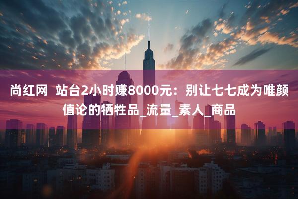 尚红网  站台2小时赚8000元：别让七七成为唯颜值论的牺牲品_流量_素人_商品