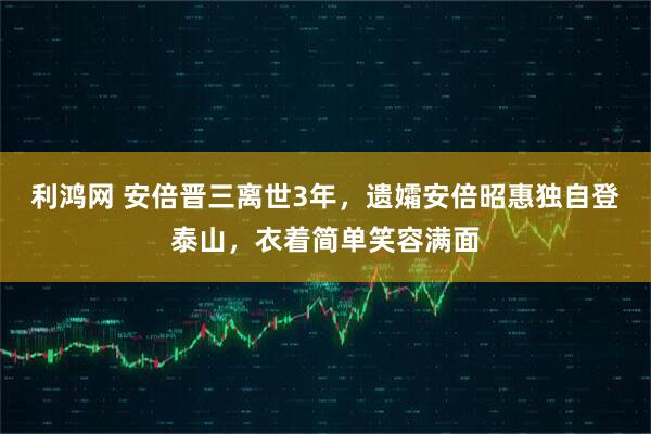 利鸿网 安倍晋三离世3年，遗孀安倍昭惠独自登泰山，衣着简单笑容满面