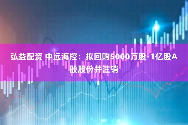 弘益配资 中远海控：拟回购5000万股-1亿股A股股份并注销
