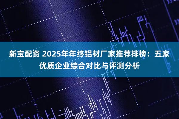 新宝配资 2025年年终铝材厂家推荐排榜：五家优质企业综合对比与评测分析