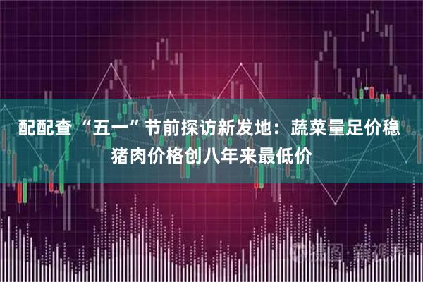 配配查 “五一”节前探访新发地：蔬菜量足价稳 猪肉价格创八年来最低价